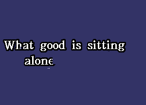 What good is sitting

alone