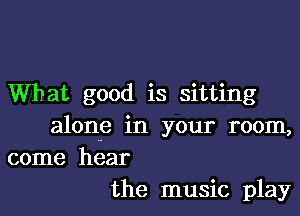 What good is sitting

alone in your room,
come hear
the music play