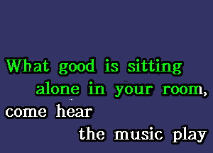 What good is sitting

alone in your room,
come hear
the music play