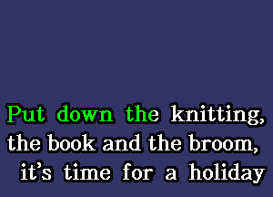 Put down the knitting,
the book and the broom,
it,s time for a holiday