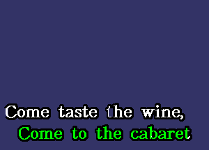 Come taste the Wine,
Come to the cabaret