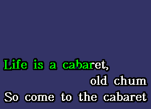 Life is a cabaret,
01d chum
So come to the cabaret