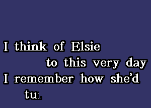 I think of Elsie

to this very day
I remember how shdd
tu1