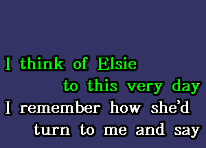 I think of Elsie
to this very day
I remember how she,d
turn to me and say