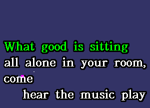 What good is sitting
all alone in your room,
come-

hear the music play