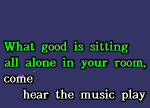 What good is sitting
all alone in your room,
come-

hear the music play