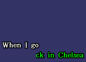 When I go
ck in Chelsea