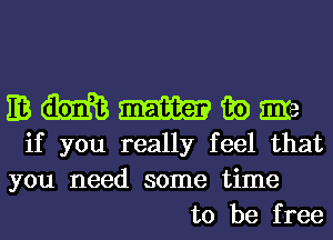 EB m m m) Eire
if you really feel that

you need some time
to be free