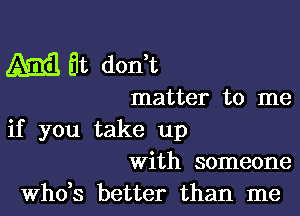 4mg Et don t

matter to me

if you take up
with someone
ths better than me