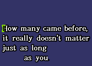 How many came before,
it really doesn,t matter
just as long

'as you