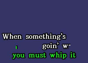 When somethings
. goid Wf
you must Whip it