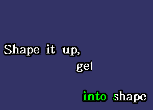 Shape it up,

gei

into shape