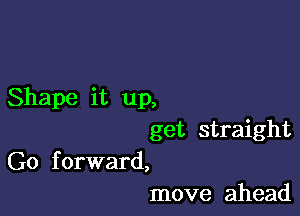 Shape it up,

get straight

G0 f orward,
move ahead