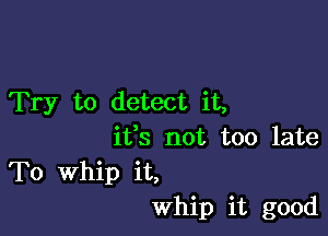 Try to detect it,

ifs not too late
To Whip it,
Whip it good