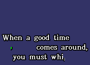 When a good time
. comes around,

you must WhiJ