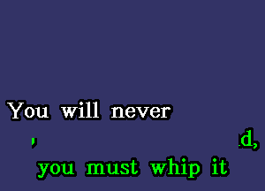 You will never
. .d,
you must Whip it