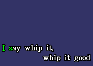 I say Whip it,
Whip it good