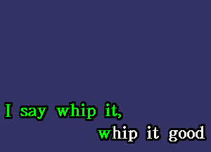 I say Whip it,
Whip it good