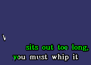 sits out too long,
You must Whip it