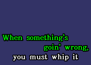 When somethings
goid wrong,
you must Whip it