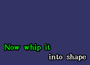 Now Whip it
into shape