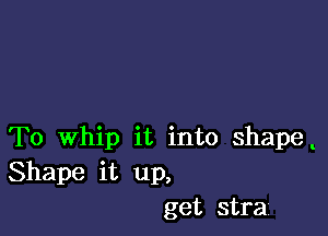 To Whip it into shape
Shape it up,
get strai