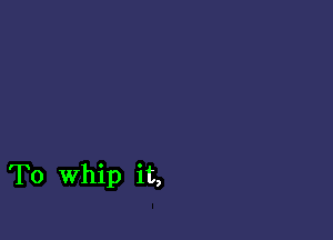 To Whip it,