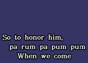 So to honor him,
pa rum pa pum pum
When we come