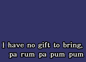 I have no gift to bring,
pa rum pa pum pum