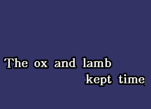 The ox and lamb
kept time