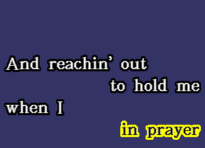 And reachirf out
to hold me
When I

mm..-