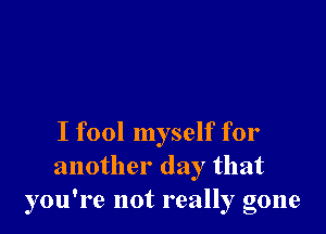 I fool myself for
another day that
you're not really gone