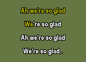 Ah we're so glad

We're so glad

Ah we're so glad

We're so glad..