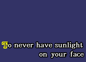 THO never have sunlight
on your face