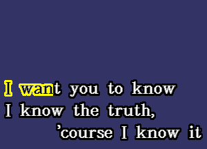 E -t you to know
I know the truth,
hourse I know it