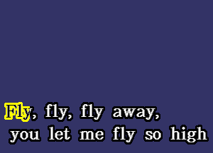 my, fly. fly away,
you let me fly so high