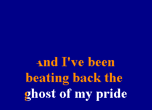 and I've been
beating back the
ghost of my pride