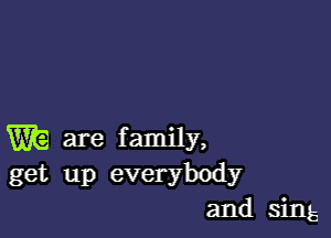 W are family,
get up everybody
and sing