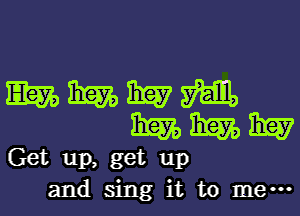 WWWM
WWW

Get up, get up
and sing it to me-