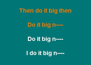 Then do it big then
Do it big n----

Do it big n----

I do it big n----