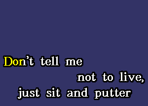 Don,t tell me

not to live,
just sit and putter