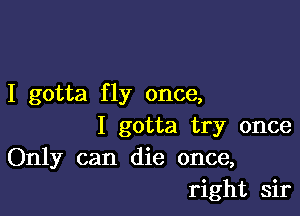 I gotta fly once,

I gotta try once
Only can die once,
right sir