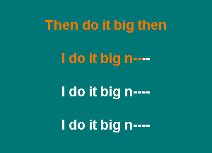 Then do it big then
I do it big n----

I do it big n----

I do it big n----