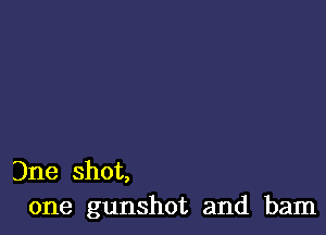 Dne shot,
one gunshot and bam