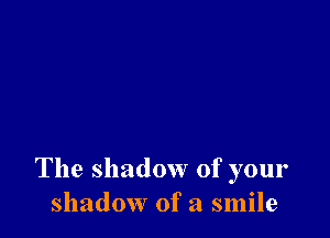 The shadow of your
shadow of a smile