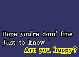 Hope youTe doin, fine
Just to know I

Am happy?