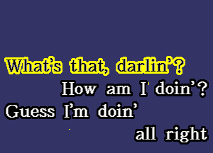 m M
HOW am I' doin?

Guess Fm doin,
' all right