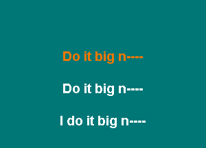 Do it big n----

Do it big n----

I do it big n----