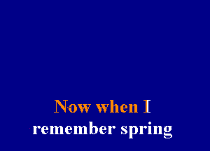 N 0w when I
remember spring