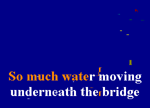 So much waterinoving
underneath tlierbridge
